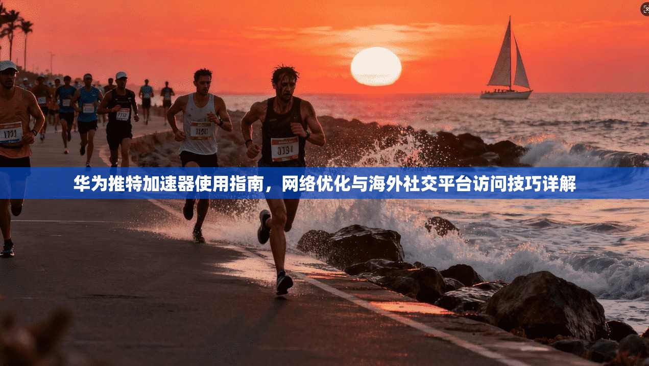 华为推特加速器使用指南，网络优化与海外社交平台访问技巧详解