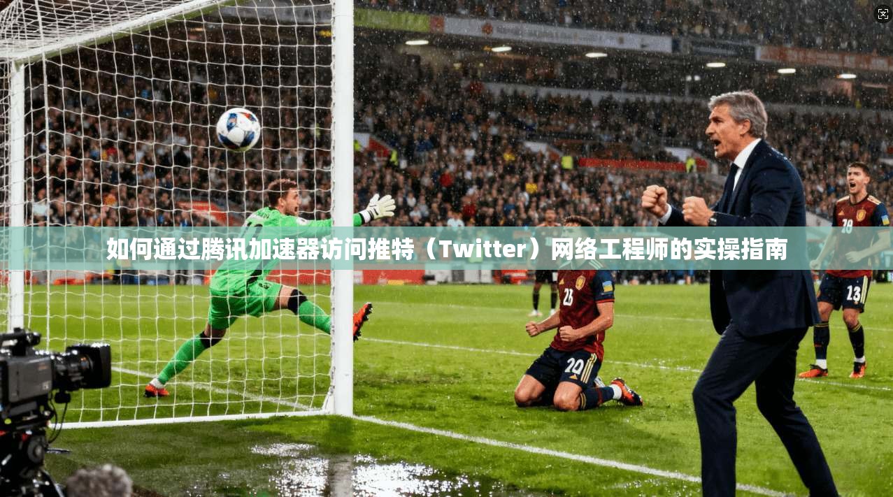如何通过腾讯加速器访问推特（Twitter）网络工程师的实操指南