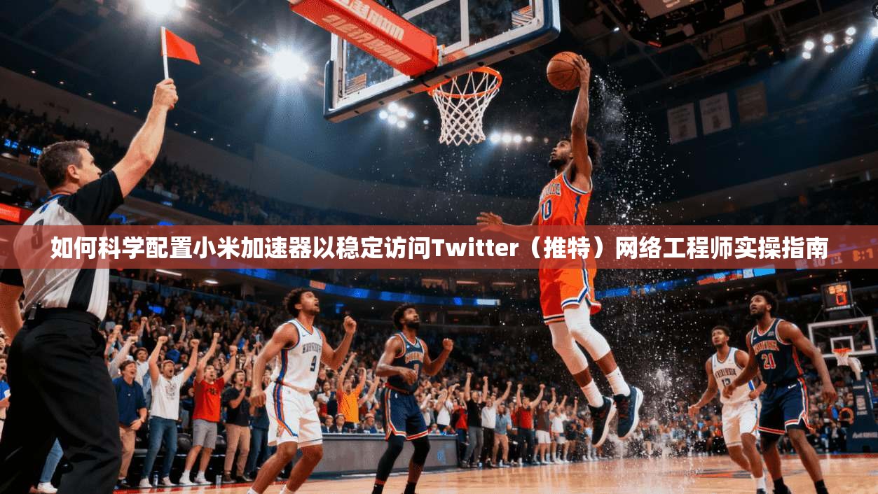 如何科学配置小米加速器以稳定访问Twitter（推特）网络工程师实操指南