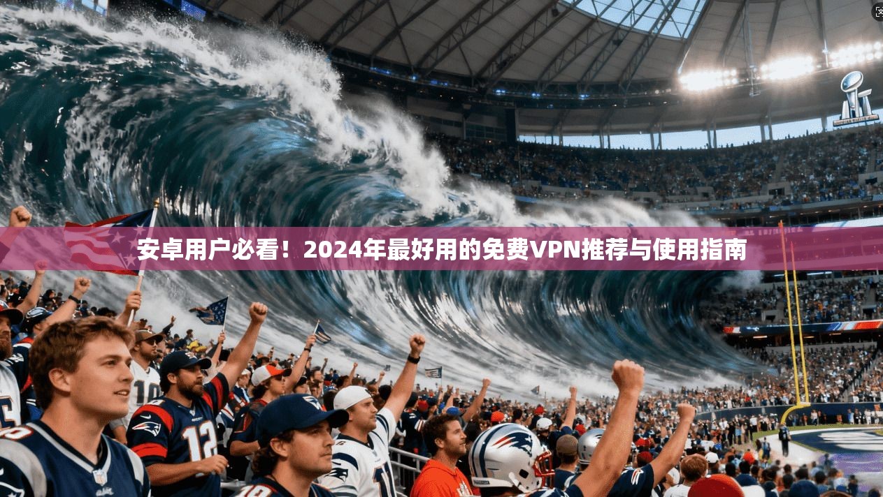 安卓用户必看！2024年最好用的免费VPN推荐与使用指南