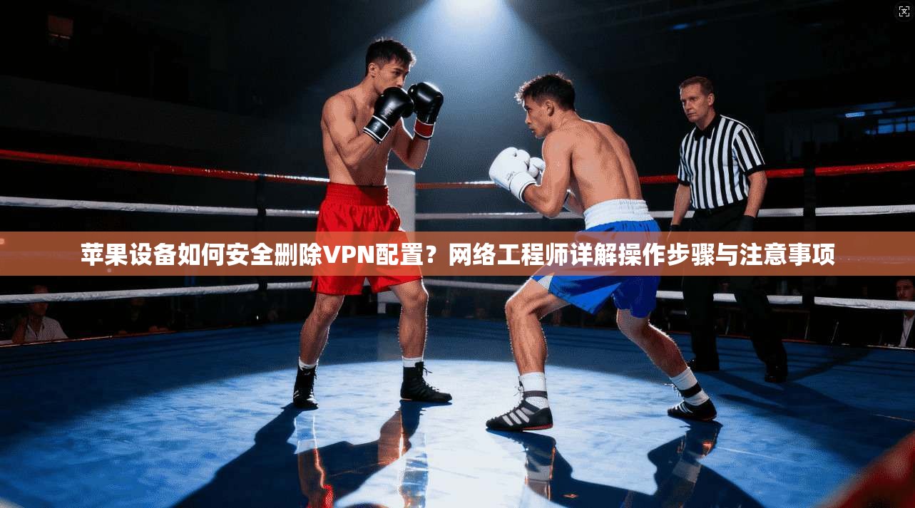 苹果设备如何安全删除VPN配置？网络工程师详解操作步骤与注意事项