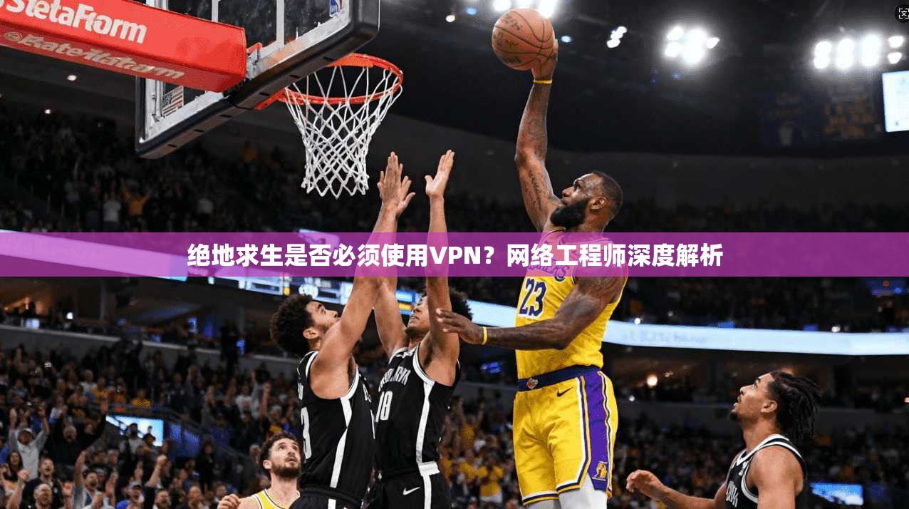 绝地求生是否必须使用VPN？网络工程师深度解析